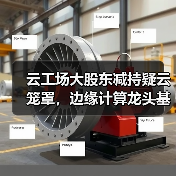 云工场大股东减持疑云笼罩,边缘计算龙头基本面能否扛住压力?(图2) 云工场大股东减持疑云笼罩,边缘计算龙头基本面能否扛住压力?(图2)