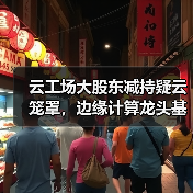 云工场大股东减持疑云笼罩,边缘计算龙头基本面能否扛住压力?(图4) 云工场大股东减持疑云笼罩,边缘计算龙头基本面能否扛住压力?(图4)