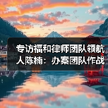 专访福和律师团队领航人陈楠：办案团队作战不是选择题，而是必答题（图1）