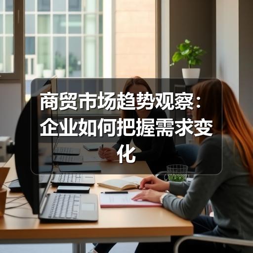 商贸市场趋势观察:企业如何把握需求变化与经营机会